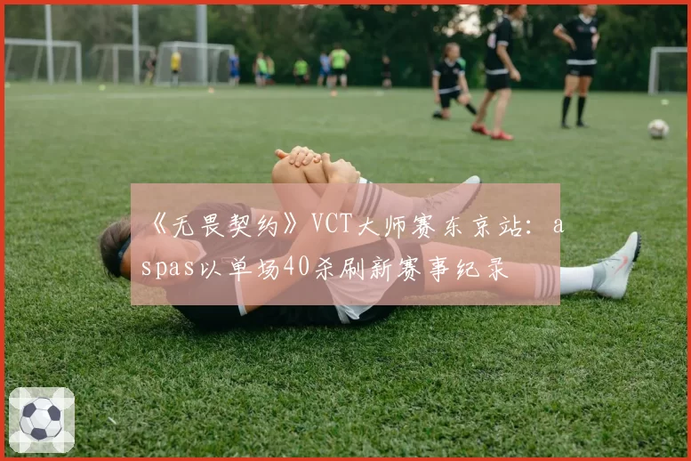 《无畏契约》VCT大师赛东京站：aspas以单场40杀刷新赛事纪录