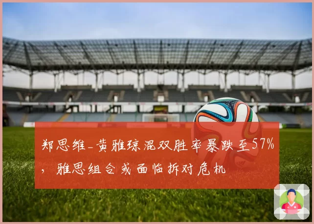 郑思维_黄雅琼混双胜率暴跌至57%，雅思组合或面临拆对危机