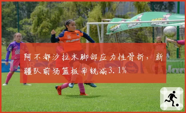 阿不都沙拉木脚部应力性骨折,新疆队前场篮板率锐减3.1%