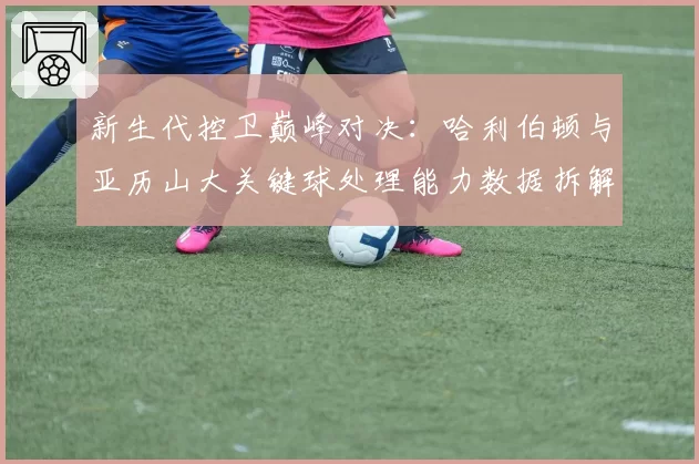 新生代控卫巅峰对决:哈利伯顿与亚历山大关键球处理能力数据拆解