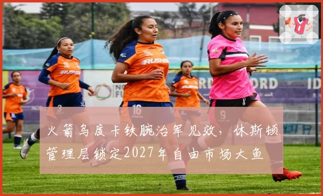 火箭乌度卡铁腕治军见效,休斯顿管理层锁定2027年自由市场大鱼