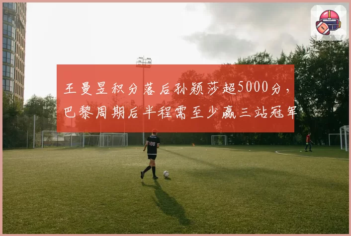 王曼昱积分落后孙颖莎超5000分，巴黎周期后半程需至少赢三站冠军