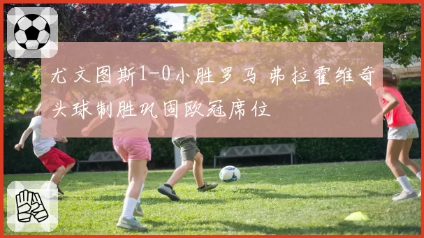 尤文图斯1-0小胜罗马 弗拉霍维奇头球制胜巩固欧冠席位