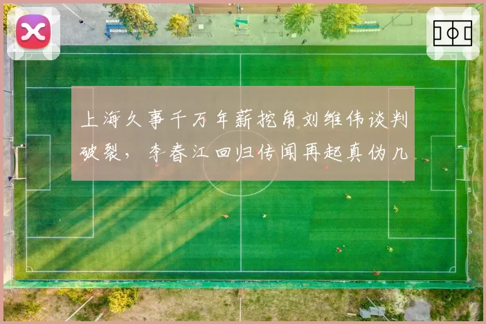上海久事千万年薪挖角刘维伟谈判破裂，李春江回归传闻再起真伪几何？