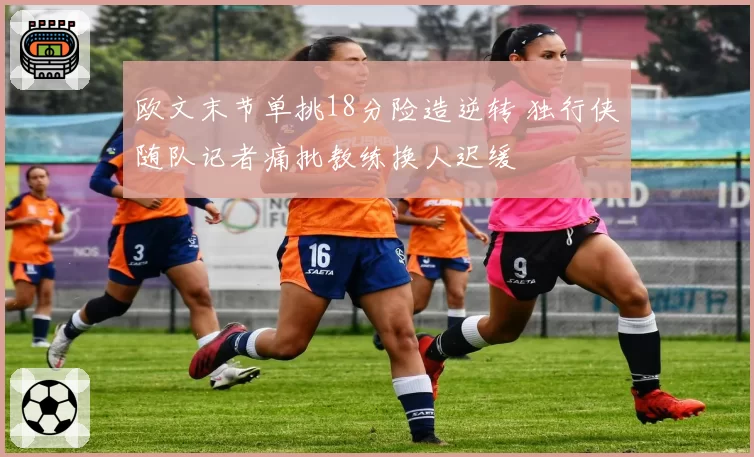 欧文末节单挑18分险造逆转 独行侠随队记者痛批教练换人迟缓
