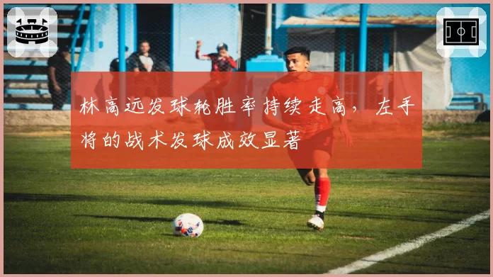 林高远发球轮胜率持续走高，左手将的战术发球成效显著