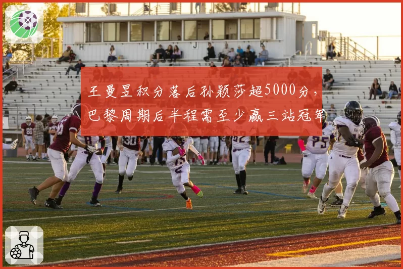 王曼昱积分落后孙颖莎超5000分，巴黎周期后半程需至少赢三站冠军