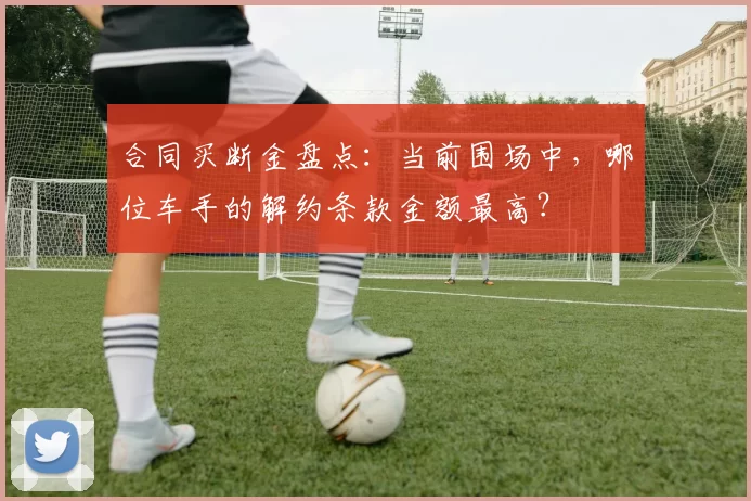 合同买断金盘点：当前围场中，哪位车手的解约条款金额最高？