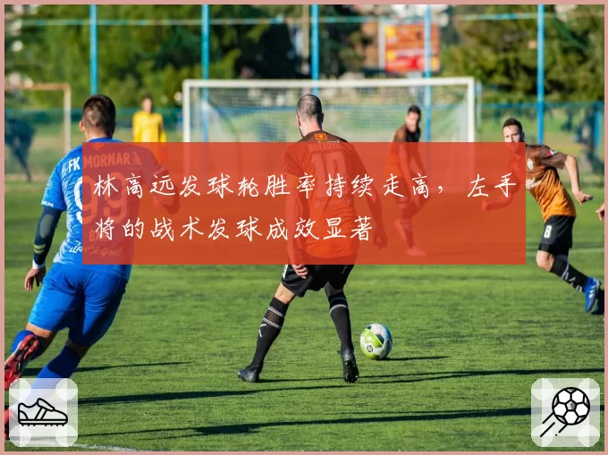 林高远发球轮胜率持续走高，左手将的战术发球成效显著
