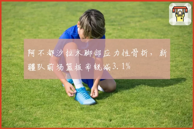 阿不都沙拉木脚部应力性骨折,新疆队前场篮板率锐减3.1%
