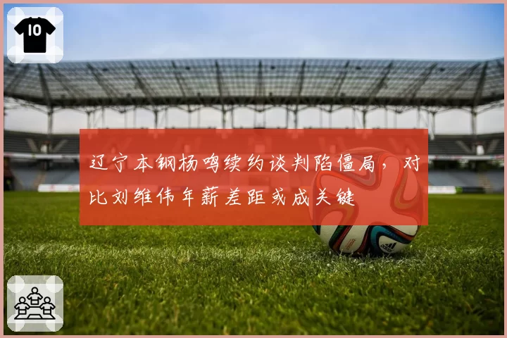辽宁本钢杨鸣续约谈判陷僵局,对比刘维伟年薪差距或成关键
