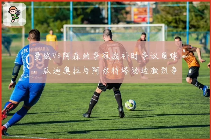 曼城vs阿森纳争冠战补时争议角球，瓜迪奥拉与阿尔特塔场边激烈争吵