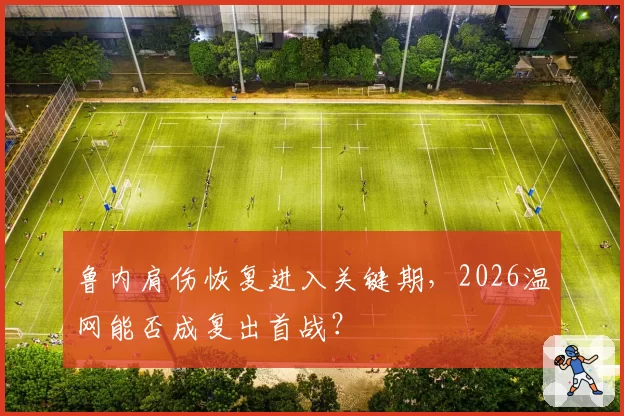 鲁内肩伤恢复进入关键期,2026温网能否成复出首战?