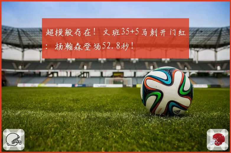 超模般存在！文班35+5马刺开门红：杨瀚森登场52.8秒！