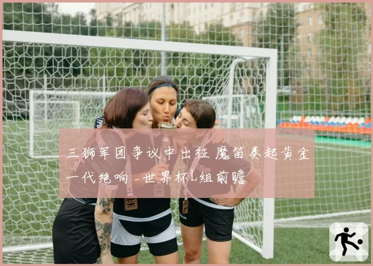 三狮军团争议中出征 魔笛奏起黄金一代绝响 _世界杯L组前瞻