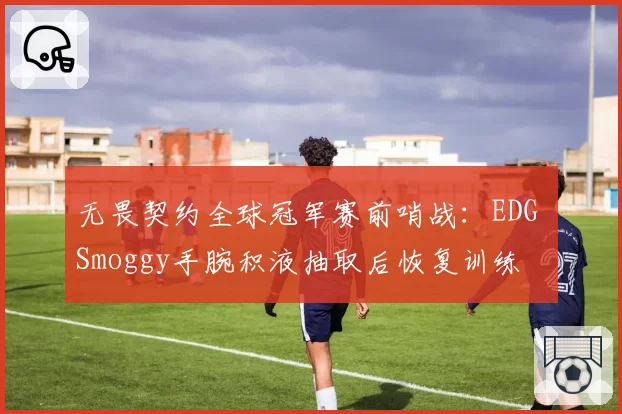 无畏契约全球冠军赛前哨战：EDG Smoggy手腕积液抽取后恢复训练