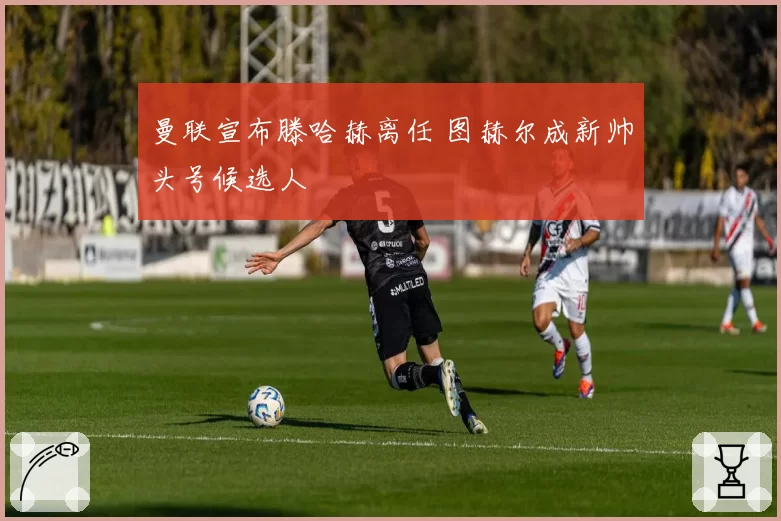 曼联宣布滕哈赫离任 图赫尔成新帅头号候选人