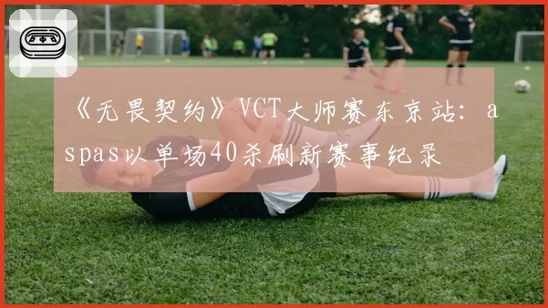 《无畏契约》VCT大师赛东京站：aspas以单场40杀刷新赛事纪录