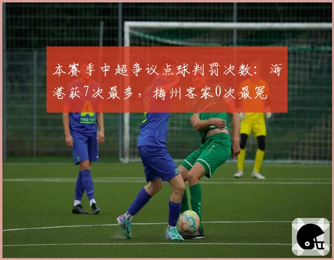本赛季中超争议点球判罚次数：海港获7次最多，梅州客家0次最冤