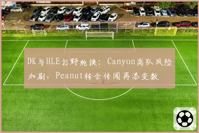 DK与HLE打野轮换：Canyon离队风险加剧，Peanut转会传闻再添变数