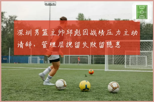 深圳男篮主帅邱彪因战绩压力主动请辞,管理层挽留失败留隐患