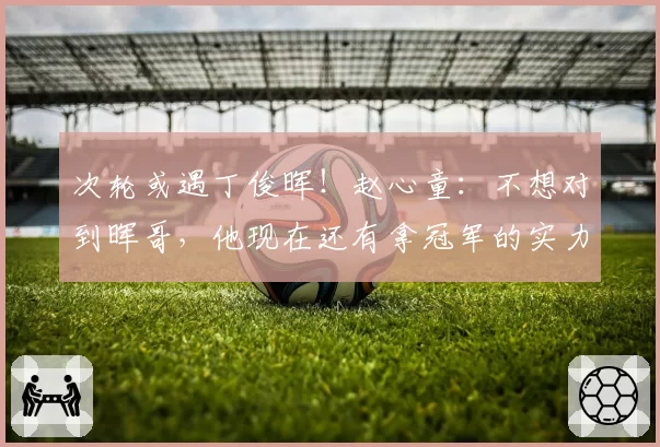 次轮或遇丁俊晖！赵心童：不想对到晖哥，他现在还有拿冠军的实力