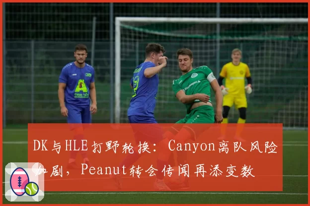 DK与HLE打野轮换：Canyon离队风险加剧，Peanut转会传闻再添变数