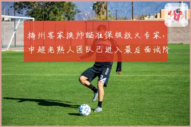 梅州客家换帅瞄准保级救火专家，中超老熟人团队已进入最后面试阶段