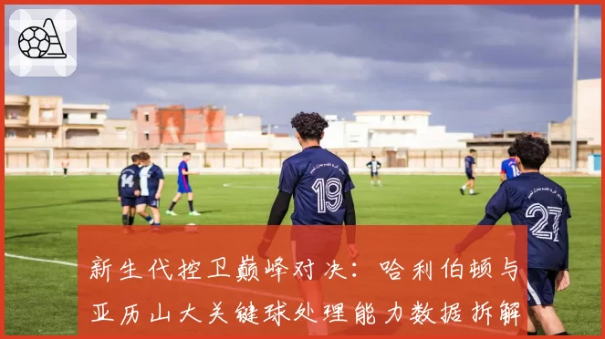 新生代控卫巅峰对决:哈利伯顿与亚历山大关键球处理能力数据拆解