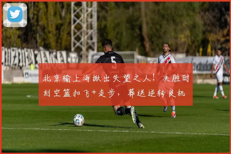 北京输上海揪出失望之人！决胜时刻空篮扣飞+走步，葬送逆转良机