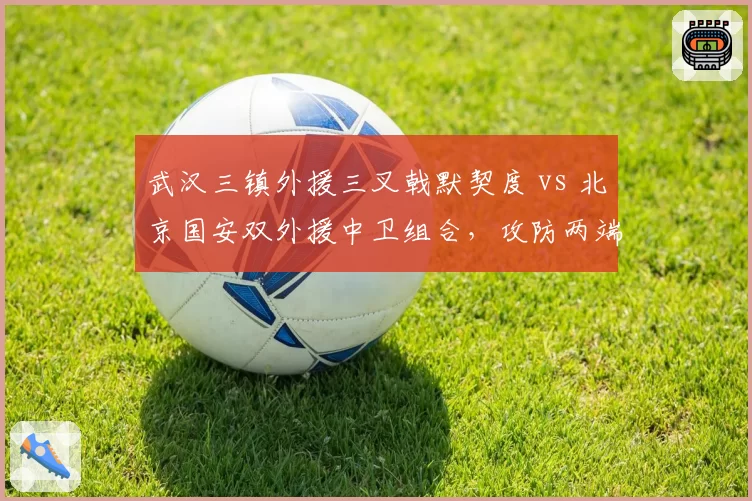 武汉三镇外援三叉戟默契度 vs 北京国安双外援中卫组合,攻防两端直接对话