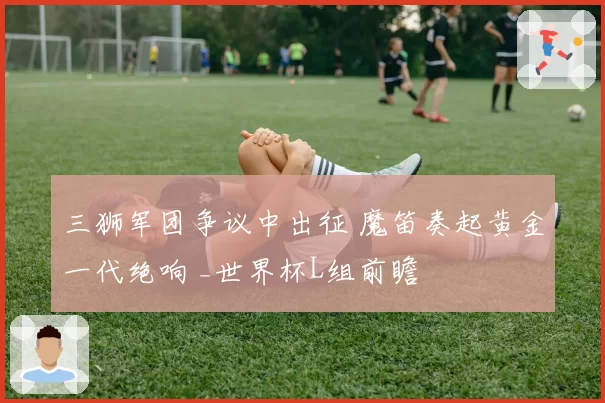三狮军团争议中出征 魔笛奏起黄金一代绝响 _世界杯L组前瞻