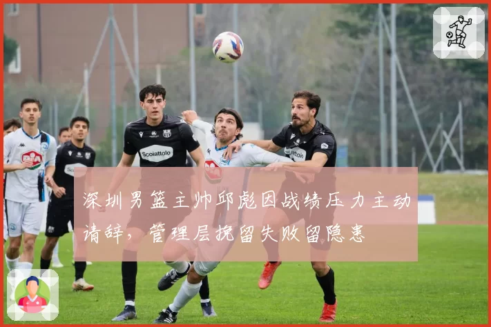 深圳男篮主帅邱彪因战绩压力主动请辞，管理层挽留失败留隐患