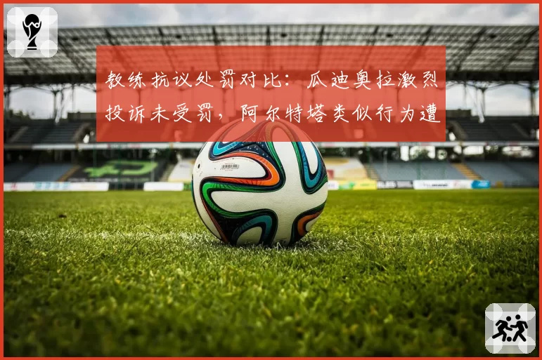 教练抗议处罚对比：瓜迪奥拉激烈投诉未受罚，阿尔特塔类似行为遭禁赛