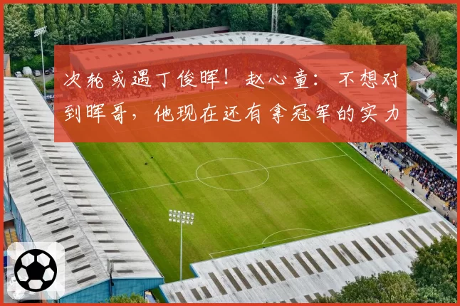 次轮或遇丁俊晖！赵心童：不想对到晖哥，他现在还有拿冠军的实力