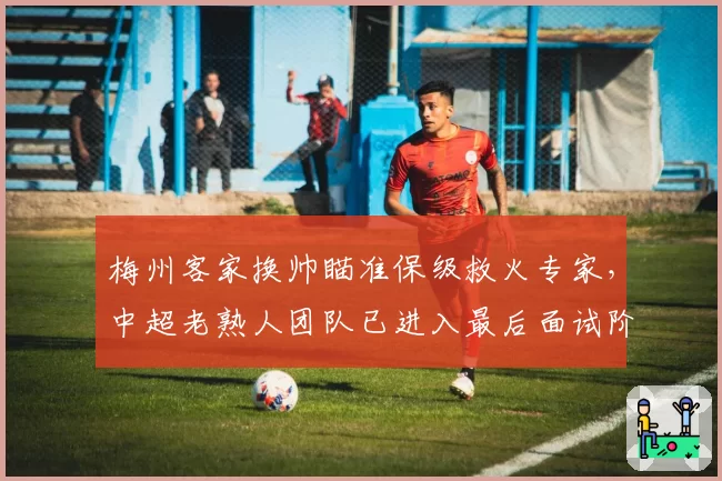 梅州客家换帅瞄准保级救火专家，中超老熟人团队已进入最后面试阶段