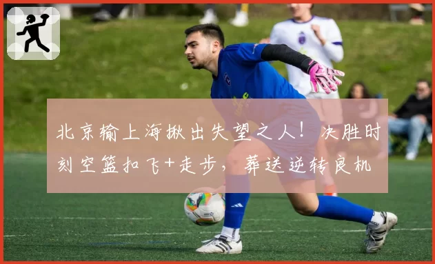北京输上海揪出失望之人!决胜时刻空篮扣飞+走步,葬送逆转良机
