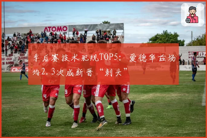 季后赛技术犯规TOP5:爱德华兹场均2.3次成新晋“刺头”