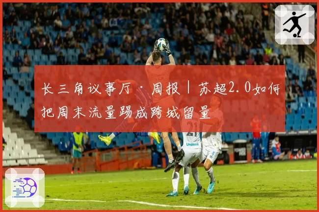 长三角议事厅·周报|苏超2.0如何把周末流量踢成跨城留量