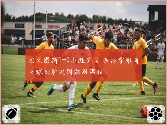 尤文图斯1-0小胜罗马 弗拉霍维奇头球制胜巩固欧冠席位