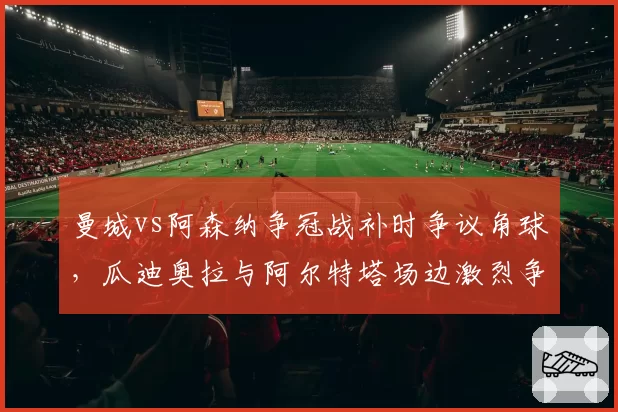 曼城vs阿森纳争冠战补时争议角球，瓜迪奥拉与阿尔特塔场边激烈争吵