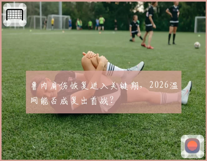 鲁内肩伤恢复进入关键期,2026温网能否成复出首战?