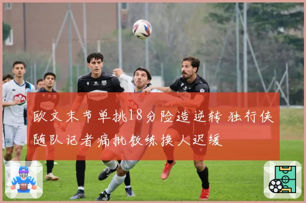 欧文末节单挑18分险造逆转 独行侠随队记者痛批教练换人迟缓